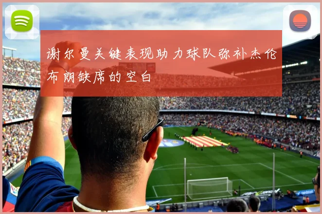 谢尔曼关键表现助力球队弥补杰伦布朗缺席的空白