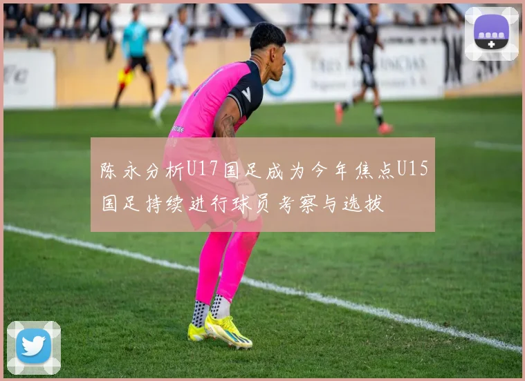 陈永分析U17国足成为今年焦点U15国足持续进行球员考察与选拔