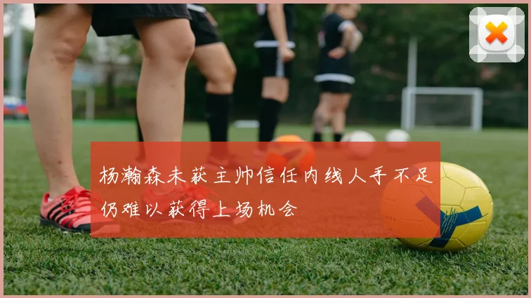 杨瀚森未获主帅信任内线人手不足仍难以获得上场机会