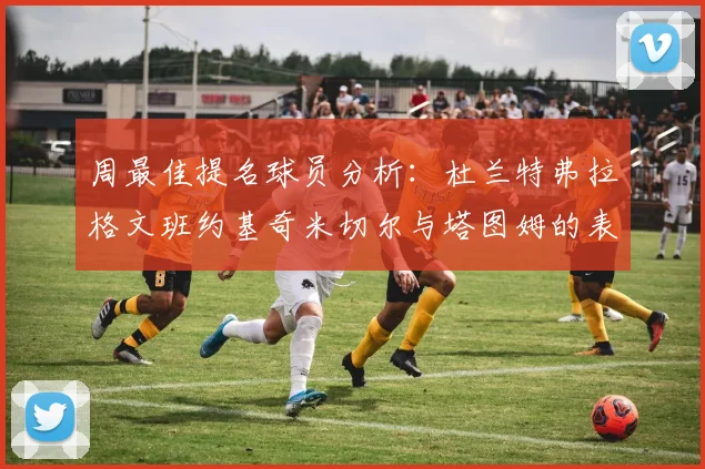 周最佳提名球员分析：杜兰特弗拉格文班约基奇米切尔与塔图姆的表现对比