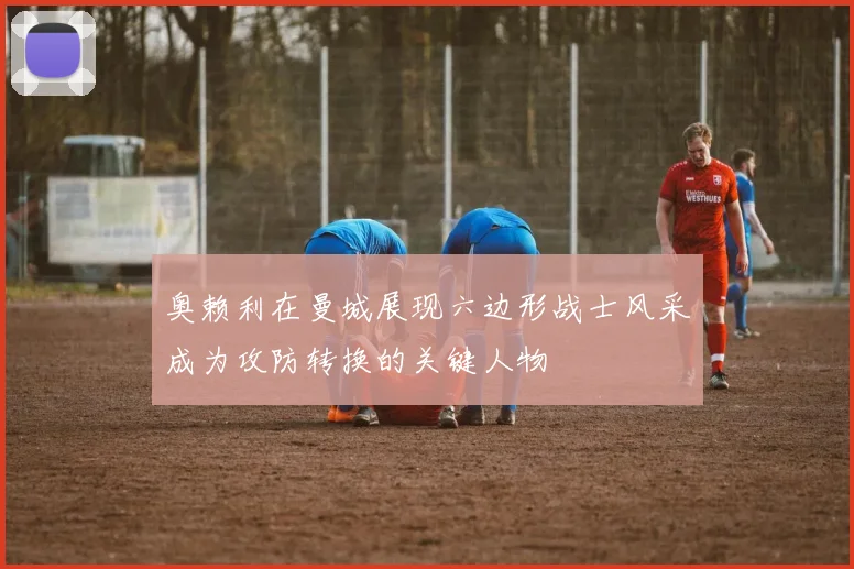 奥赖利在曼城展现六边形战士风采成为攻防转换的关键人物