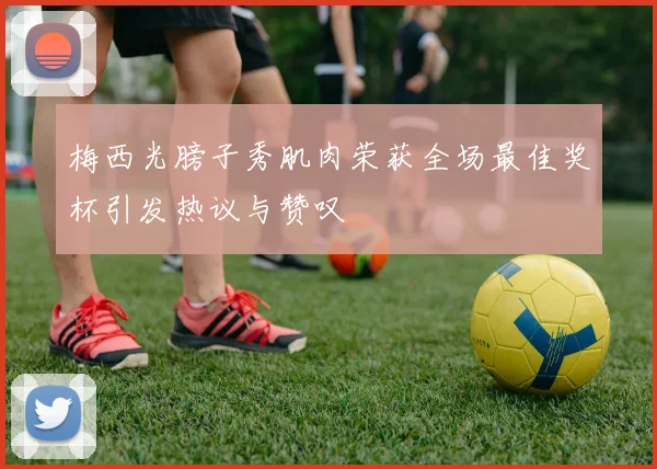 梅西光膀子秀肌肉荣获全场最佳奖杯引发热议与赞叹