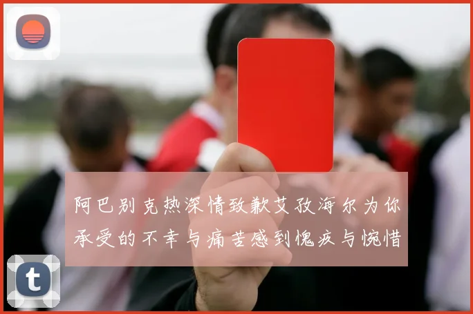 阿巴别克热深情致歉艾孜海尔为你承受的不幸与痛苦感到愧疚与惋惜