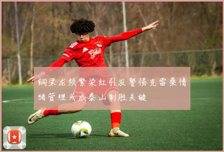 铜梁龙频繁染红引发警惕克雷桑情绪管理或成泰山制胜关键