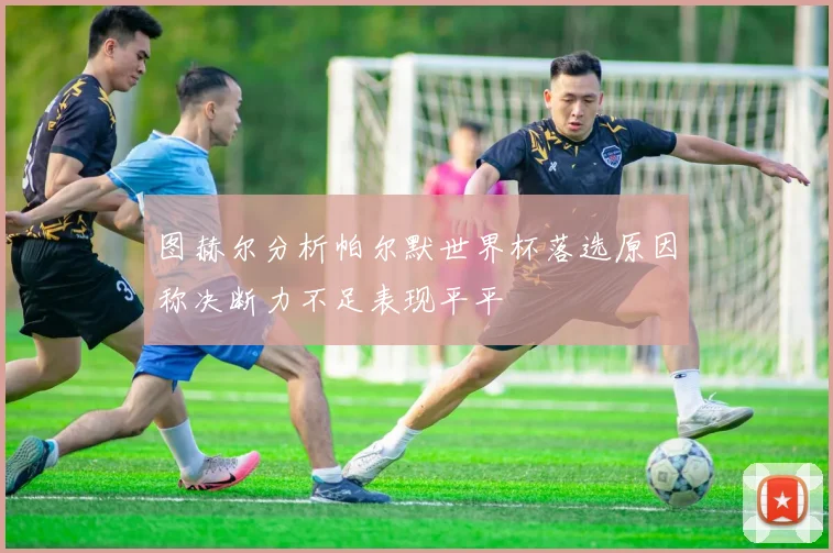 图赫尔分析帕尔默世界杯落选原因称决断力不足表现平平