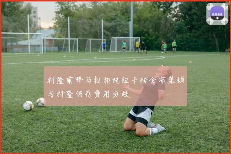 科隆前锋马拉拒绝纽卡转会布莱顿与科隆仍存费用分歧