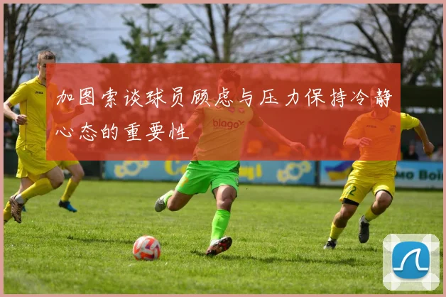 加图索谈球员顾虑与压力保持冷静心态的重要性
