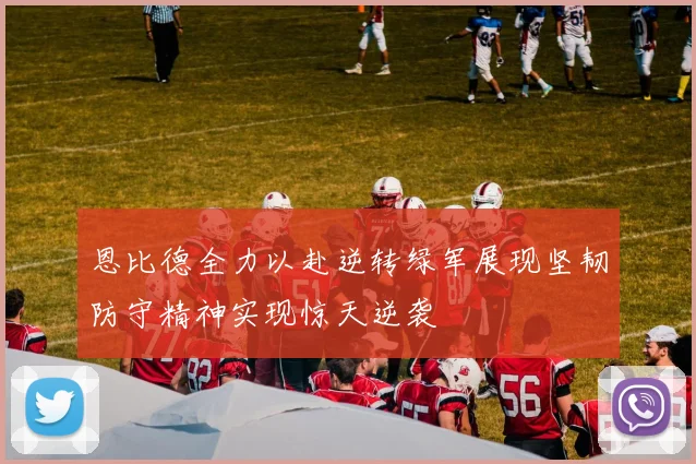 恩比德全力以赴逆转绿军展现坚韧防守精神实现惊天逆袭