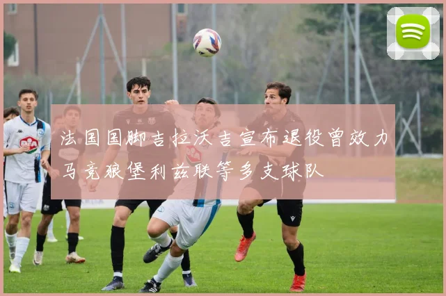 法国国脚吉拉沃吉宣布退役曾效力马竞狼堡利兹联等多支球队