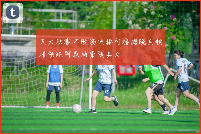 五大联赛不败场次排行榜揭晓利物浦领跑阿森纳紧随其后