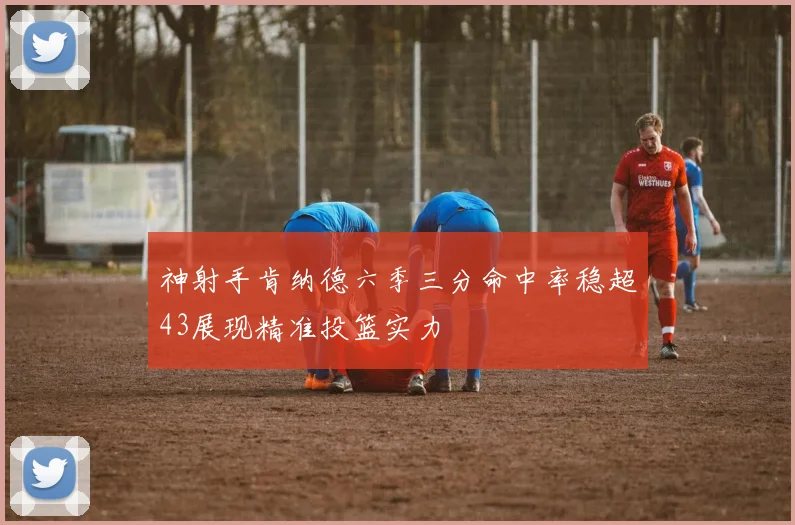 神射手肯纳德六季三分命中率稳超43展现精准投篮实力